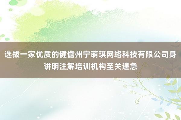 选拔一家优质的健儋州宁萌琪网络科技有限公司身讲明注解培训机构至关遑急