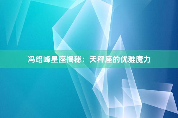 冯绍峰星座揭秘：天秤座的优雅魔力