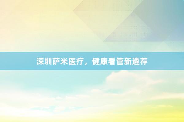 深圳萨米医疗，健康看管新遴荐